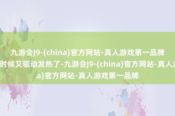 九游会J9·(china)官方网站-真人游戏第一品牌鸿沟在4日的时候又驱动发热了-九游会J9·(china)官方网站-真人游戏第一品牌