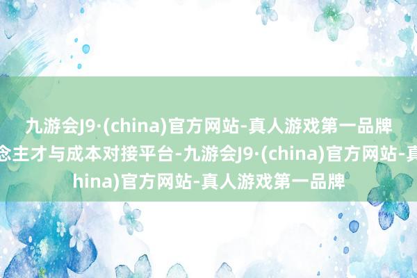 九游会J9·(china)官方网站-真人游戏第一品牌搭建步地、东说念主才与成本对接平台-九游会J9·(china)官方网站-真人游戏第一品牌