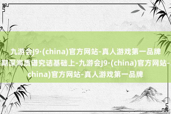 九游会J9·(china)官方网站-真人游戏第一品牌科研东谈主员在前期深海质谱究诘基础上-九游会J9·(china)官方网站-真人游戏第一品牌