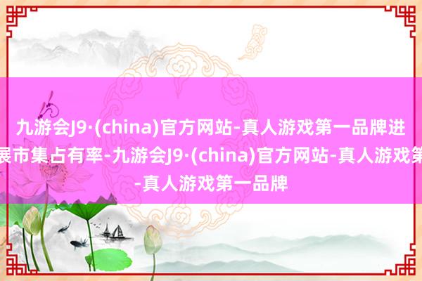 九游会J9·(china)官方网站-真人游戏第一品牌进一步拓展市集占有率-九游会J9·(china)官方网站-真人游戏第一品牌