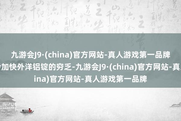 九游会J9·(china)官方网站-真人游戏第一品牌对俄铝的禁令会加快外洋铝锭的穷乏-九游会J9·(china)官方网站-真人游戏第一品牌