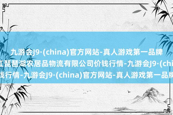 九游会J9·(china)官方网站-真人游戏第一品牌2024年5月7日江西九江琵琶湖农居品物流有限公司价钱行情-九游会J9·(china)官方网站-真人游戏第一品牌