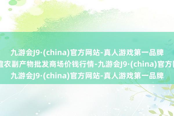 九游会J9·(china)官方网站-真人游戏第一品牌2024年5月7日江苏联谊农副产物批发商场价钱行情-九游会J9·(china)官方网站-真人游戏第一品牌