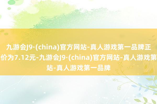 九游会J9·(china)官方网站-真人游戏第一品牌正股最新价为7.12元-九游会J9·(china)官方网站-真人游戏第一品牌