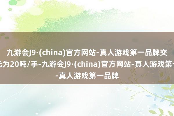 九游会J9·(china)官方网站-真人游戏第一品牌交往单元为20吨/手-九游会J9·(china)官方网站-真人游戏第一品牌