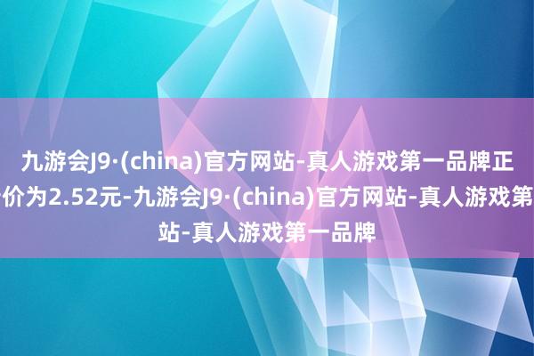 九游会J9·(china)官方网站-真人游戏第一品牌正股最新价为2.52元-九游会J9·(china)官方网站-真人游戏第一品牌