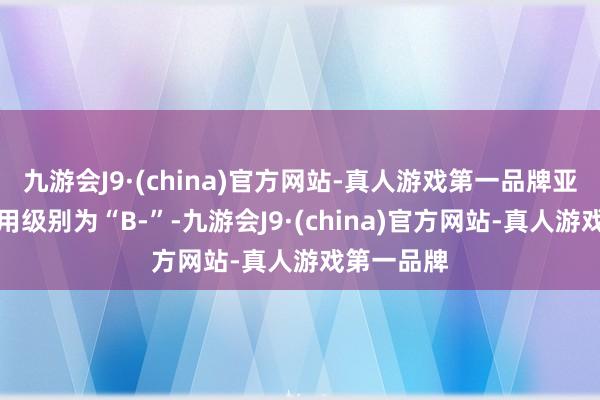 九游会J9·(china)官方网站-真人游戏第一品牌亚药转债信用级别为“B-”-九游会J9·(china)官方网站-真人游戏第一品牌