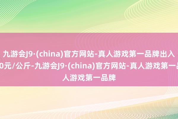 九游会J9·(china)官方网站-真人游戏第一品牌出入6.90元/公斤-九游会J9·(china)官方网站-真人游戏第一品牌