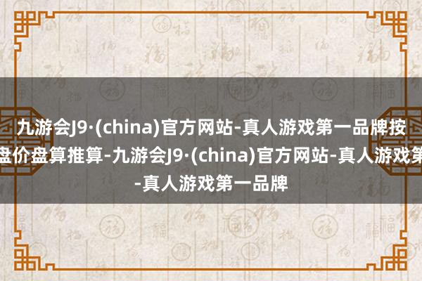 九游会J9·(china)官方网站-真人游戏第一品牌按当日收盘价盘算推算-九游会J9·(china)官方网站-真人游戏第一品牌