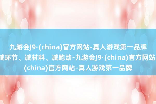 九游会J9·(china)官方网站-真人游戏第一品牌最大限度减时间、减环节、减材料、减跑动-九游会J9·(china)官方网站-真人游戏第一品牌