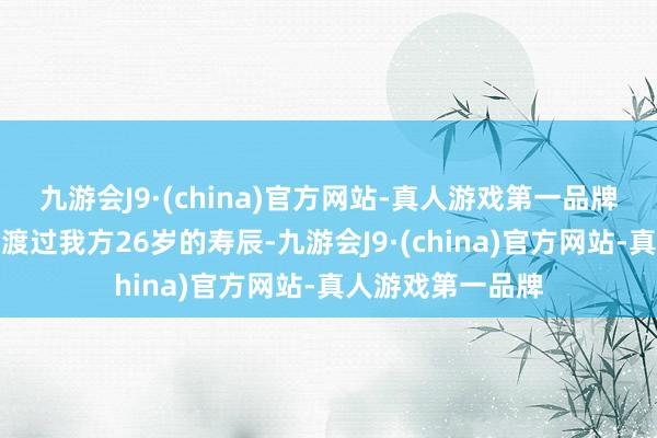 九游会J9·(china)官方网站-真人游戏第一品牌她在三天前刚刚渡过我方26岁的寿辰-九游会J9·(china)官方网站-真人游戏第一品牌