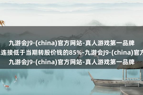 九游会J9·(china)官方网站-真人游戏第一品牌若后续公司股票收盘价钱连接低于当期转股价钱的85%-九游会J9·(china)官方网站-真人游戏第一品牌