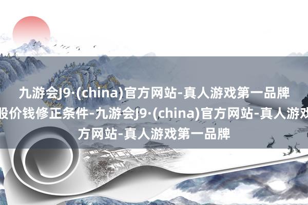 九游会J9·(china)官方网站-真人游戏第一品牌若触发转股价钱修正条件-九游会J9·(china)官方网站-真人游戏第一品牌