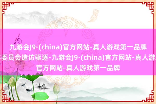 九游会J9·(china)官方网站-真人游戏第一品牌由国度监察委员会造访驱逐-九游会J9·(china)官方网站-真人游戏第一品牌