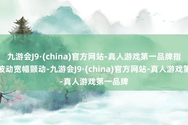 九游会J9·(china)官方网站-真人游戏第一品牌指数快速波动宽幅颤动-九游会J9·(china)官方网站-真人游戏第一品牌