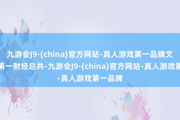 九游会J9·(china)官方网站-真人游戏第一品牌文章权归第一财经总共-九游会J9·(china)官方网站-真人游戏第一品牌