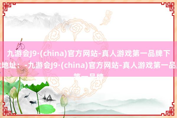 九游会J9·(china)官方网站-真人游戏第一品牌下载地址：-九游会J9·(china)官方网站-真人游戏第一品牌