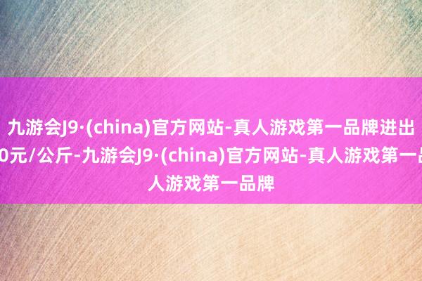 九游会J9·(china)官方网站-真人游戏第一品牌进出2.40元/公斤-九游会J9·(china)官方网站-真人游戏第一品牌