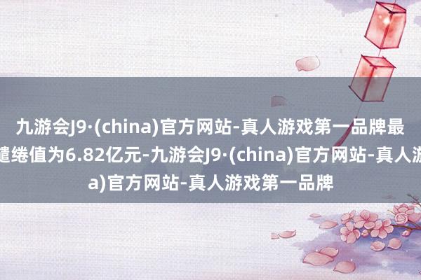 九游会J9·(china)官方网站-真人游戏第一品牌最新金钱净值缱绻值为6.82亿元-九游会J9·(china)官方网站-真人游戏第一品牌