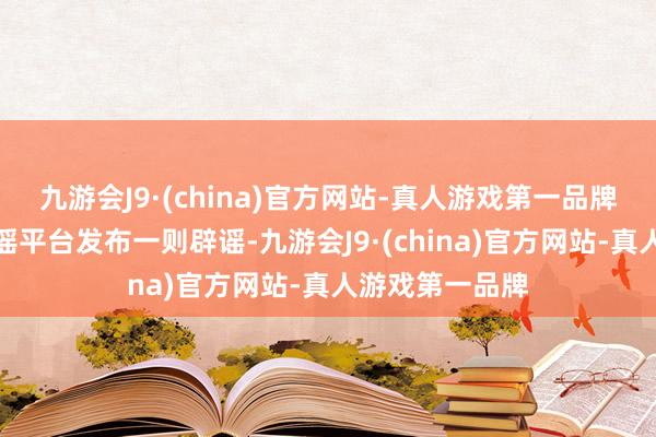 九游会J9·(china)官方网站-真人游戏第一品牌互联网聚积辟谣平台发布一则辟谣-九游会J9·(china)官方网站-真人游戏第一品牌