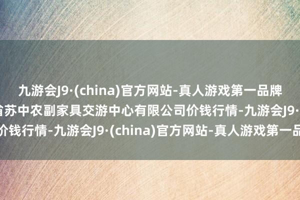 九游会J9·(china)官方网站-真人游戏第一品牌2024年11月4日江苏省苏中农副家具交游中心有限公司价钱行情-九游会J9·(china)官方网站-真人游戏第一品牌