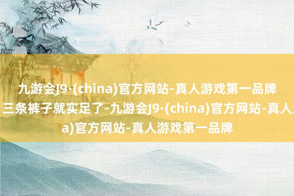 九游会J9·(china)官方网站-真人游戏第一品牌有两件上衣、三条裤子就实足了-九游会J9·(china)官方网站-真人游戏第一品牌