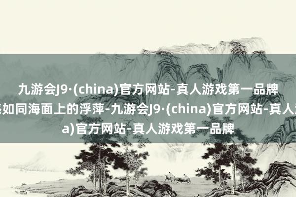 九游会J9·(china)官方网站-真人游戏第一品牌他们的安全感如同海面上的浮萍-九游会J9·(china)官方网站-真人游戏第一品牌