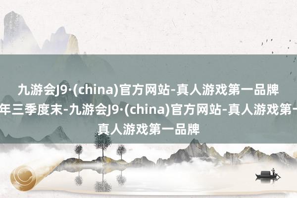 九游会J9·(china)官方网站-真人游戏第一品牌　　2024年三季度末-九游会J9·(china)官方网站-真人游戏第一品牌