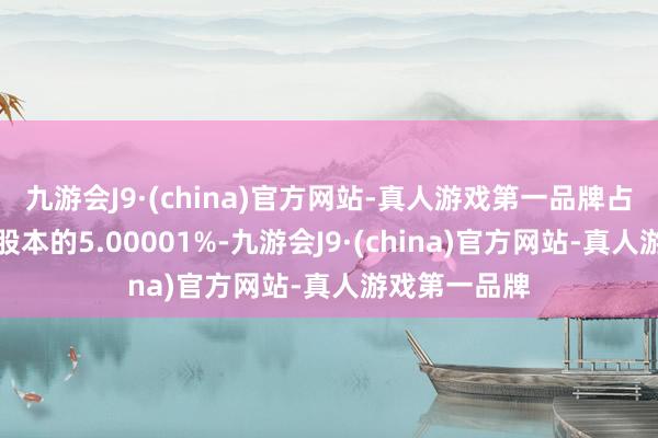 九游会J9·(china)官方网站-真人游戏第一品牌占公司其时总股本的5.00001%-九游会J9·(china)官方网站-真人游戏第一品牌