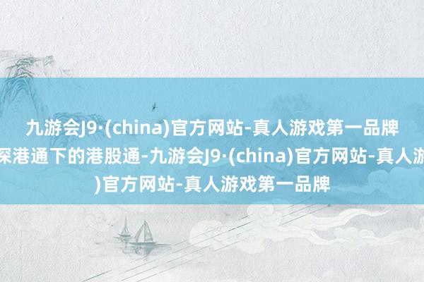 九游会J9·(china)官方网站-真人游戏第一品牌公司获调入深港通下的港股通-九游会J9·(china)官方网站-真人游戏第一品牌