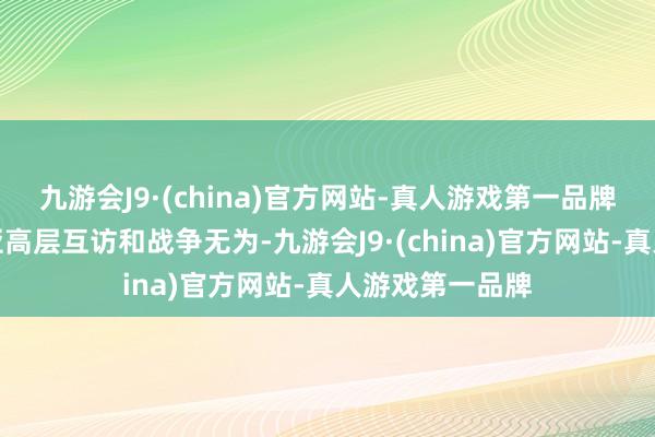 九游会J9·(china)官方网站-真人游戏第一品牌中国和马来西亚高层互访和战争无为-九游会J9·(china)官方网站-真人游戏第一品牌