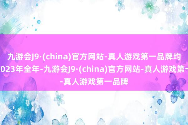 九游会J9·(china)官方网站-真人游戏第一品牌均跨越2023年全年-九游会J9·(china)官方网站-真人游戏第一品牌