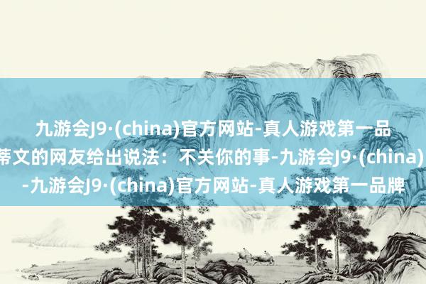 九游会J9·(china)官方网站-真人游戏第一品牌对此也有一位名叫史蒂文的网友给出说法：不关你的事-九游会J9·(china)官方网站-真人游戏第一品牌