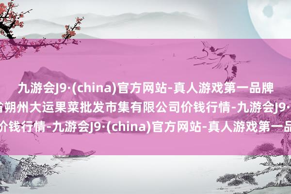 九游会J9·(china)官方网站-真人游戏第一品牌2024年12月1日山西省朔州大运果菜批发市集有限公司价钱行情-九游会J9·(china)官方网站-真人游戏第一品牌