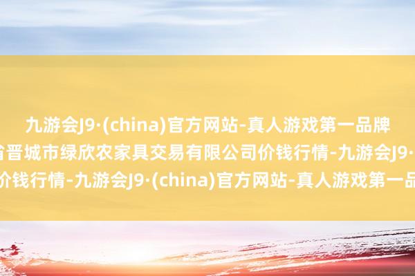 九游会J9·(china)官方网站-真人游戏第一品牌2024年12月1日山西省晋城市绿欣农家具交易有限公司价钱行情-九游会J9·(china)官方网站-真人游戏第一品牌