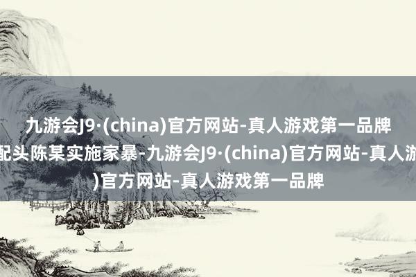 九游会J9·(china)官方网站-真人游戏第一品牌徐某酒后对配头陈某实施家暴-九游会J9·(china)官方网站-真人游戏第一品牌