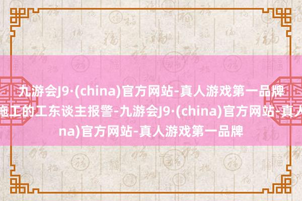 九游会J9·(china)官方网站-真人游戏第一品牌有在明城正途施工的工东谈主报警-九游会J9·(china)官方网站-真人游戏第一品牌