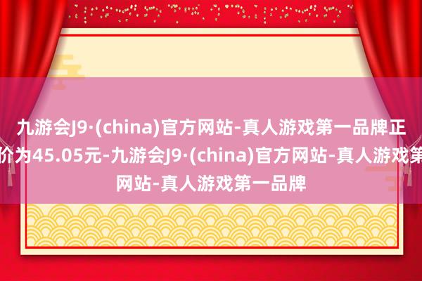 九游会J9·(china)官方网站-真人游戏第一品牌正股最新价为45.05元-九游会J9·(china)官方网站-真人游戏第一品牌