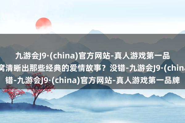 九游会J9·(china)官方网站-真人游戏第一品牌环球脑海中是不是坐窝清晰出那些经典的爱情故事？没错-九游会J9·(china)官方网站-真人游戏第一品牌