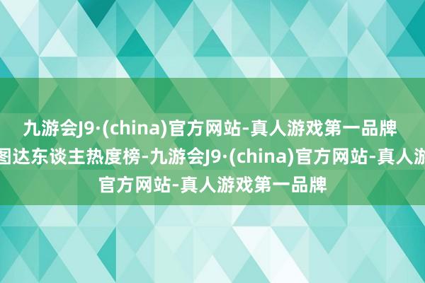 九游会J9·(china)官方网站-真人游戏第一品牌 本榜单为星图达东谈主热度榜-九游会J9·(china)官方网站-真人游戏第一品牌