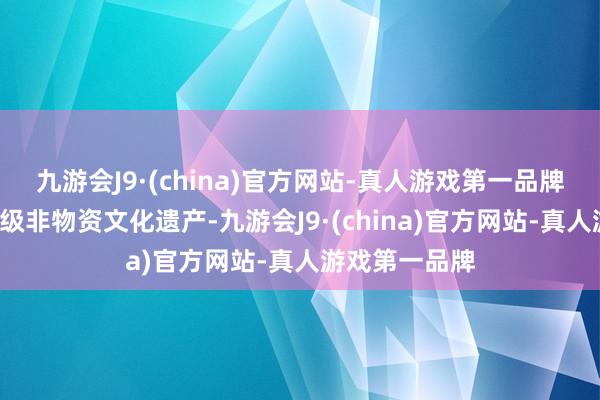 九游会J9·(china)官方网站-真人游戏第一品牌领有6项国度级非物资文化遗产-九游会J9·(china)官方网站-真人游戏第一品牌