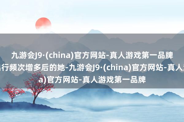 九游会J9·(china)官方网站-真人游戏第一品牌归正从客岁出行频次增多后的她-九游会J9·(china)官方网站-真人游戏第一品牌