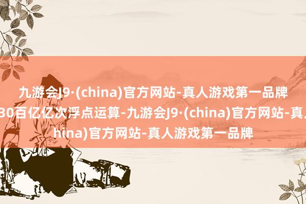 九游会J9·(china)官方网站-真人游戏第一品牌即每秒能完成230百亿亿次浮点运算-九游会J9·(china)官方网站-真人游戏第一品牌