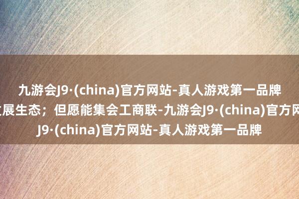 九游会J9·(china)官方网站-真人游戏第一品牌构建更优更好的产业发展生态；但愿能集会工商联-九游会J9·(china)官方网站-真人游戏第一品牌