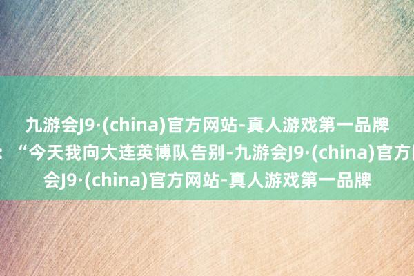 九游会J9·(china)官方网站-真人游戏第一品牌罗伯森晒出海报并写谈：“今天我向大连英博队告别-九游会J9·(china)官方网站-真人游戏第一品牌