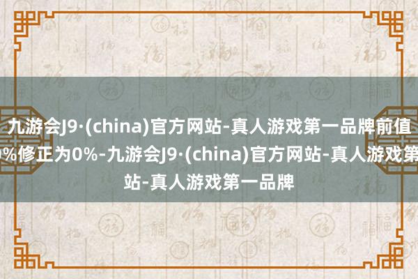 九游会J9·(china)官方网站-真人游戏第一品牌前值由0.10%修正为0%-九游会J9·(china)官方网站-真人游戏第一品牌