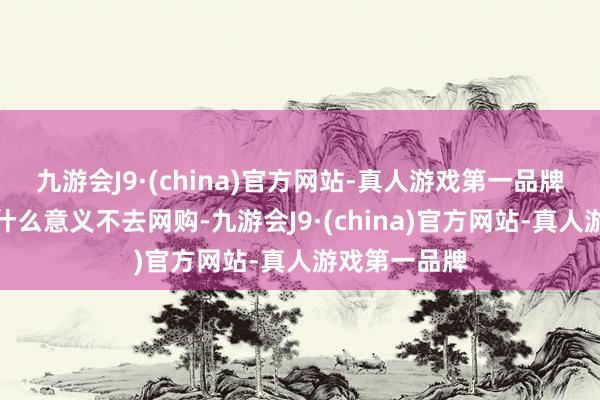 九游会J9·(china)官方网站-真人游戏第一品牌真不知谈有什么意义不去网购-九游会J9·(china)官方网站-真人游戏第一品牌