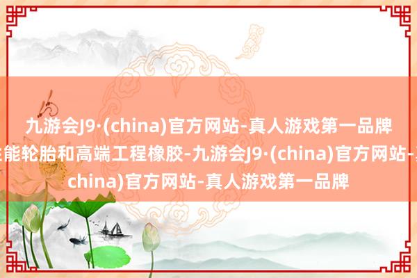 九游会J9·(china)官方网站-真人游戏第一品牌主要业务涵盖高性能轮胎和高端工程橡胶-九游会J9·(china)官方网站-真人游戏第一品牌