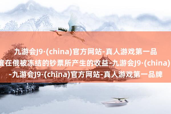 九游会J9·(china)官方网站-真人游戏第一品牌俄罗斯将使用西方国度在俄被冻结的钞票所产生的收益-九游会J9·(china)官方网站-真人游戏第一品牌