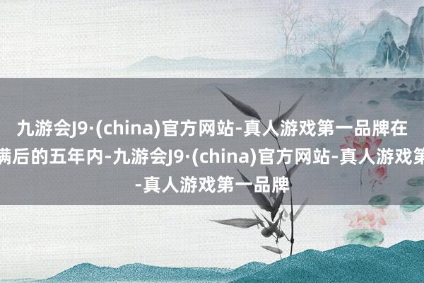 九游会J9·(china)官方网站-真人游戏第一品牌在服刑期满后的五年内-九游会J9·(china)官方网站-真人游戏第一品牌